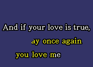 And if your love is true,

ay once again

you love me