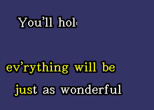 You 11 holn

exfrything will be

just as wonderful