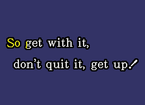 So get with it,

don,t quit it, get up!