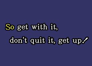 So get with it,

d0n t quit it, get up!