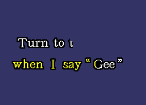 Turn to I

when I say Geen