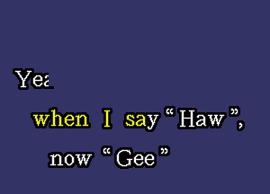 Yes

)

when I say Haw),

now (C Gee I)