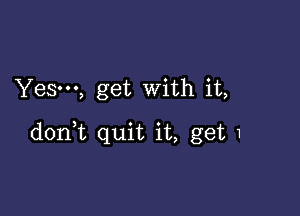 Yes-u, get With it,

donHt quit it, get 1