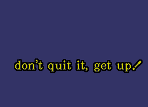 donHt quit it, get up!