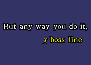 But any way you do it,

g boss line