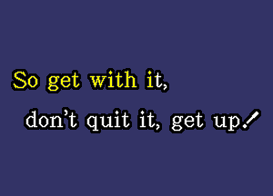 So get with it,

don,t quit it, get up!