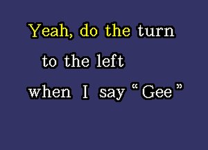 Yeah, do the turn
to the left

when I say (Gee,)