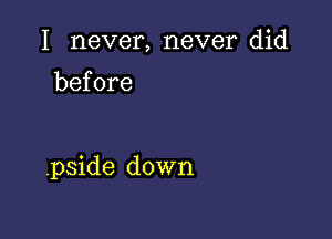 I never, never did
before

.pside down