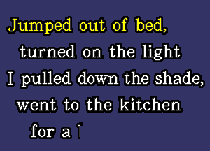 Jumped out of bed,
turned on the light
I pulled down the shade,

went to the kitchen

fora'