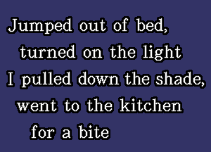 Jumped out of bed,
turned on the light
I pulled down the shade,

went to the kitchen

for a bite