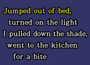 Jumped out of bed,
turned on the light
I pulled down the shade,

went to the kitchen

for a bite