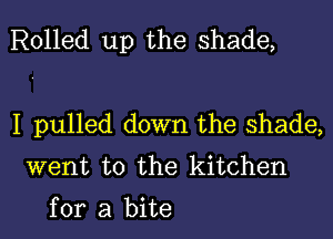 Rolled up the shade,

I pulled down the shade,
went to the kitchen

for a bite