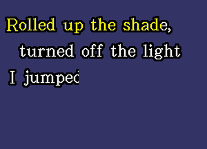 Rolled up the shade,
turned off the light

I jumpec