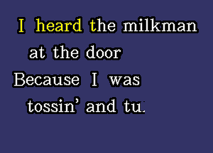 I heard the milkman
at the door

Because I was

tossin and tu.