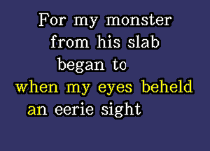 For my monster
from his Slab
began to

when my eyes beheld
an eerie sight