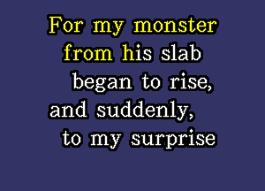 For my monster
from his slab
began to rise,

and suddenly,
to my surprise