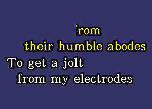 'rom
their humble abodes

To get a jolt
from my electrodes