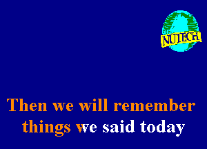 Then we Will remember
things we said today