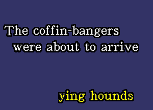 The coffin-bangers
were about to arrive

ying hounds