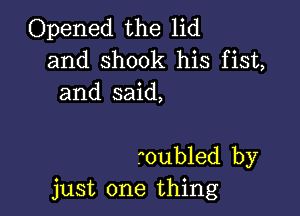 Opened the lid
and shook his fist,
and said,

roubled by
just one thing