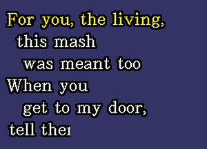 For you, the living,
this mash
was meant too

When you
get to my door,
tell the