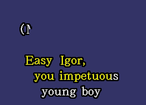 (P

Easy Igor,
you impetuous
young boy