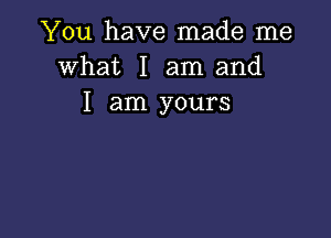 You have made me
what I am and
I am yours