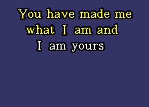 You have made me
what I am and
I am yours