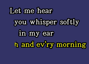 Let me hear
you whisper softly

in my ear

n and eVTy morning