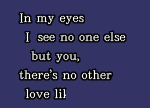 In my eyes

I see no one else

but you,

there s no other

love lil