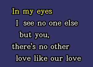 In my eyes

I see no one else

but you,

there s no other

love like our love