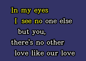 In my eyes

I see no one else

but you,

there s no other

love like our love