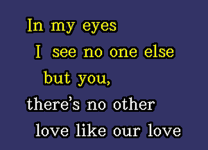 In my eyes

I see no one else

but you,

there s no other

love like our love