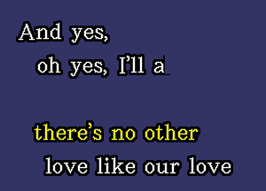 And yes,

oh yes, 111 a

there s no other

love like our love