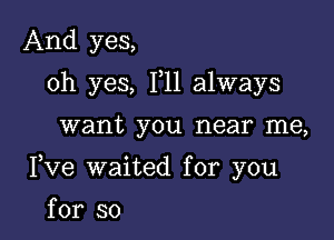 And yes,

oh yes, F11 always

want you near me,
Fve waited for you

for so