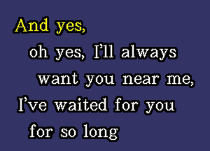 And yes,
oh yes, 111 always

want you near me,

Fve waited for you

for so long