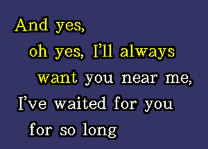 And yes,
oh yes, 111 always

want you near me,

Fve waited for you

for so long