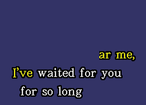 ar me,

Fve waited for you

for so long