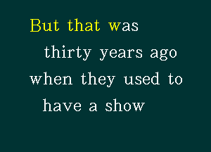 But that was
thirty years ago

When they used to

have a show