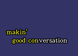 makin,
good conversation