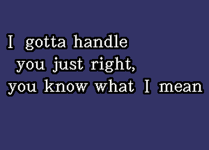 I gotta handle
you just right,

you know what I mean