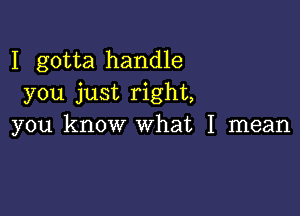 I gotta handle
you just right,

you know what I mean