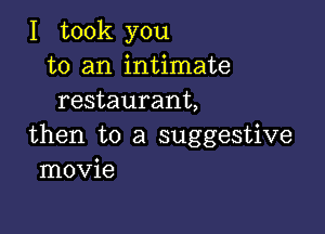 I took you
to an intimate
restaurant,

then to a suggestive
movie