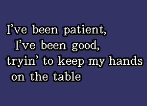 Fve been patient,
Fve been good,

tryine to keep my hands
on the table