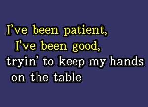 Fve been patient,
Fve been good,

tryine to keep my hands
on the table