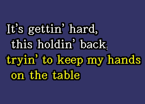 Ifs gettiw hard,
this holdin, backz

tryid to keep my hands
on the table