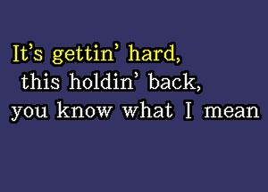 Ifs gettiw hard,
this holdin, back,

you know what I mean