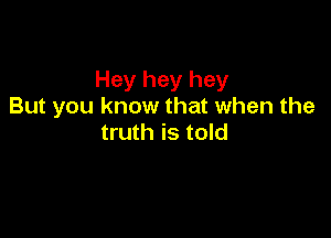 Hey hey hey
But you know that when the

truth is told