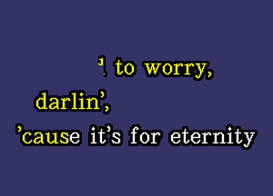 J to worry,

darlinl

hause its for eternity