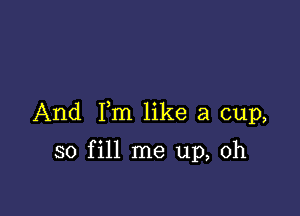 And Fm like a cup,

so fill me up, Oh